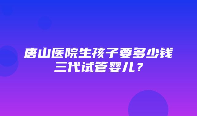 唐山医院生孩子要多少钱三代试管婴儿？