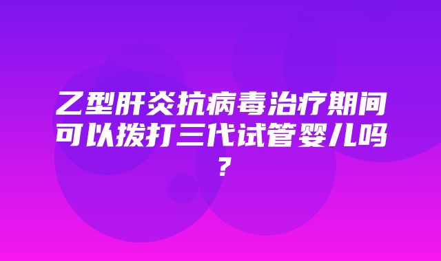 乙型肝炎抗病毒治疗期间可以拨打三代试管婴儿吗？