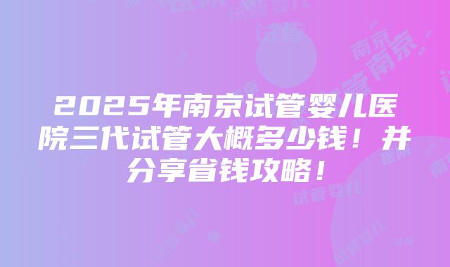 2025年南京试管婴儿医院三代试管大概多少钱！并分享省钱攻略！