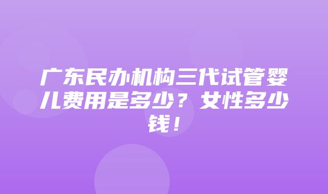 广东民办机构三代试管婴儿费用是多少？女性多少钱！