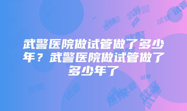 武警医院做试管做了多少年？武警医院做试管做了多少年了