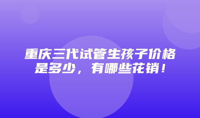 重庆三代试管生孩子价格是多少，有哪些花销！