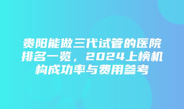 贵阳能做三代试管的医院排名一览，2024上榜机构成功率与费用参考