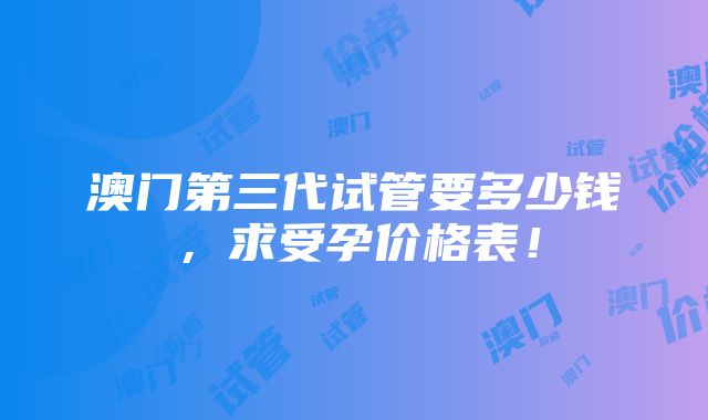 澳门第三代试管要多少钱，求受孕价格表！