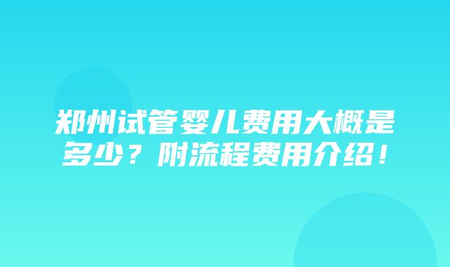 郑州试管婴儿费用大概是多少？附流程费用介绍！