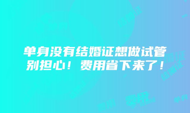 单身没有结婚证想做试管别担心！费用省下来了！