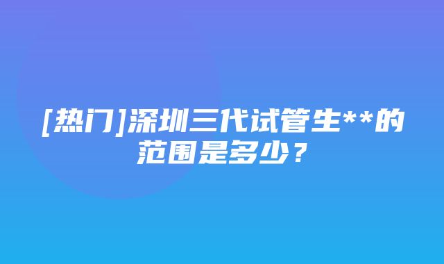 [热门]深圳三代试管生**的范围是多少？