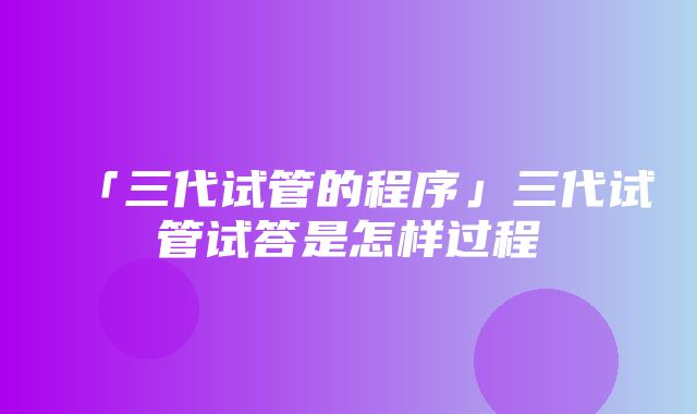 「三代试管的程序」三代试管试答是怎样过程