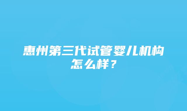 惠州第三代试管婴儿机构怎么样？