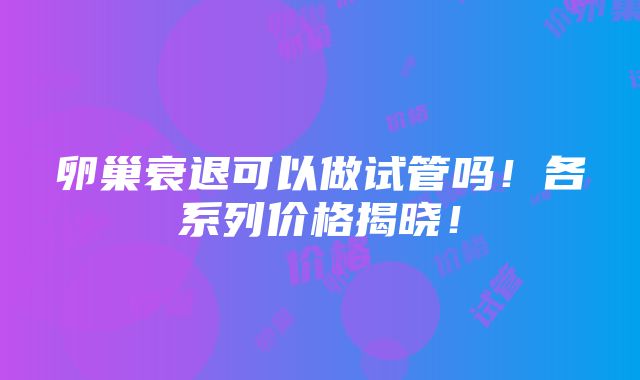 卵巢衰退可以做试管吗！各系列价格揭晓！