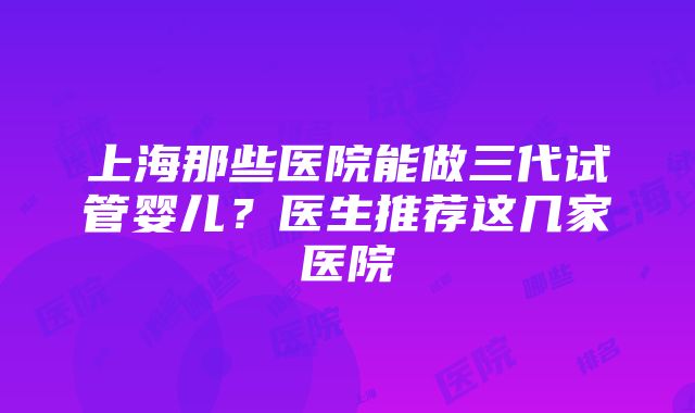 上海那些医院能做三代试管婴儿？医生推荐这几家医院