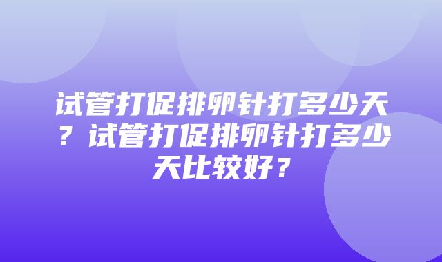 试管打促排卵针打多少天？试管打促排卵针打多少天比较好？