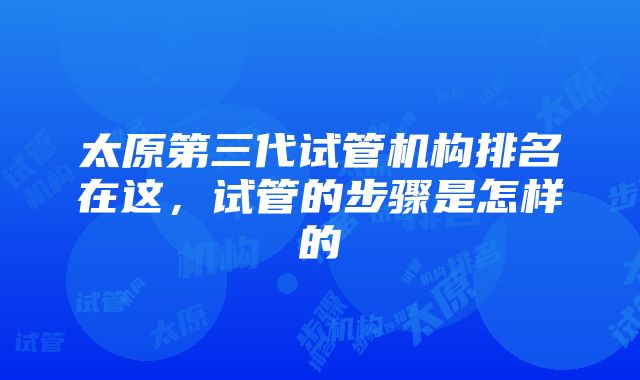 太原第三代试管机构排名在这，试管的步骤是怎样的