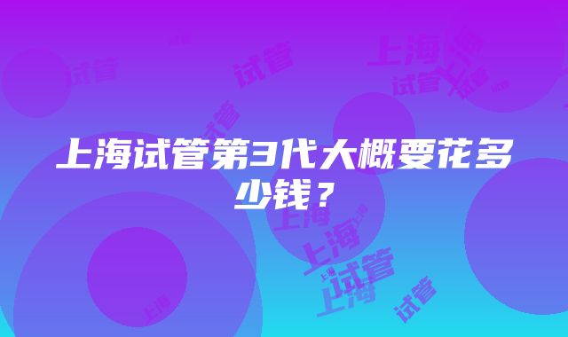 上海试管第3代大概要花多少钱？