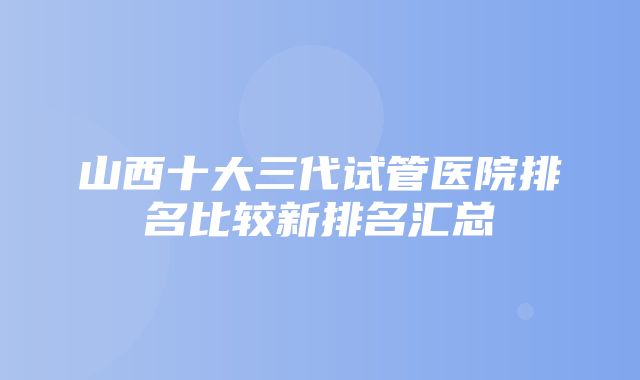 山西十大三代试管医院排名比较新排名汇总