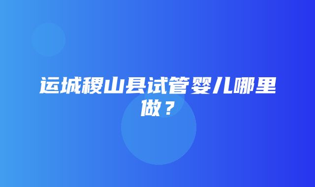 运城稷山县试管婴儿哪里做？