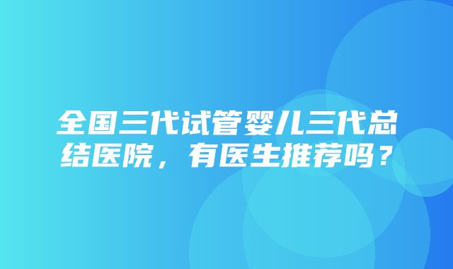 全国三代试管婴儿三代总结医院，有医生推荐吗？