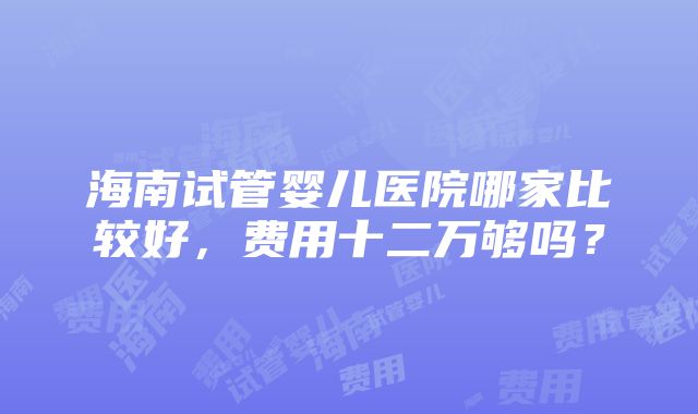 海南试管婴儿医院哪家比较好，费用十二万够吗？