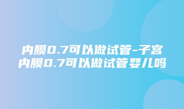 内膜0.7可以做试管-子宫内膜0.7可以做试管婴儿吗