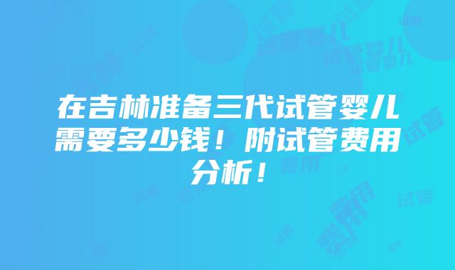 在吉林准备三代试管婴儿需要多少钱！附试管费用分析！