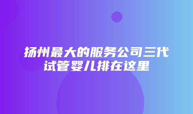 扬州最大的服务公司三代试管婴儿排在这里