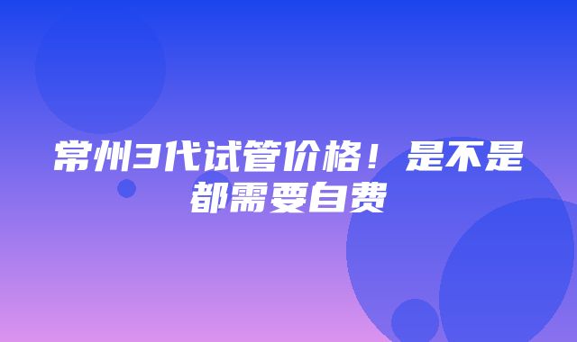 常州3代试管价格！是不是都需要自费