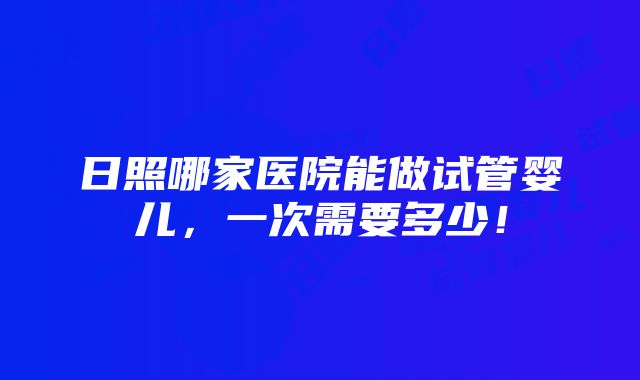 日照哪家医院能做试管婴儿，一次需要多少！