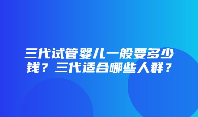 三代试管婴儿一般要多少钱？三代适合哪些人群？