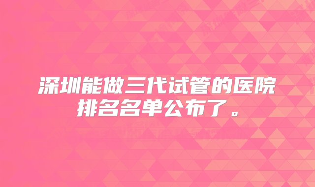 深圳能做三代试管的医院排名名单公布了。