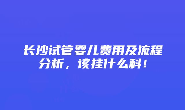 长沙试管婴儿费用及流程分析，该挂什么科！