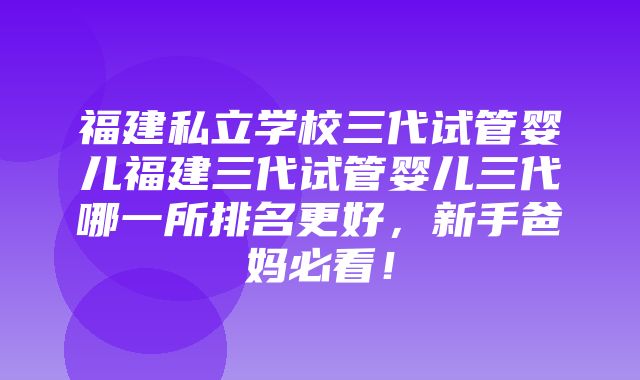 福建私立学校三代试管婴儿福建三代试管婴儿三代哪一所排名更好，新手爸妈必看！