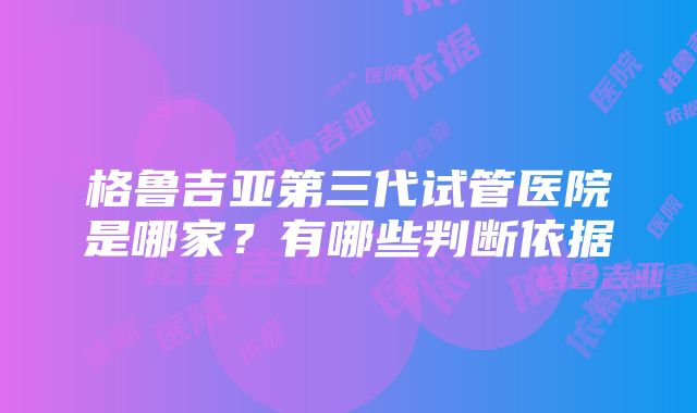 格鲁吉亚第三代试管医院是哪家？有哪些判断依据