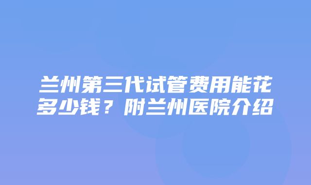 兰州第三代试管费用能花多少钱？附兰州医院介绍