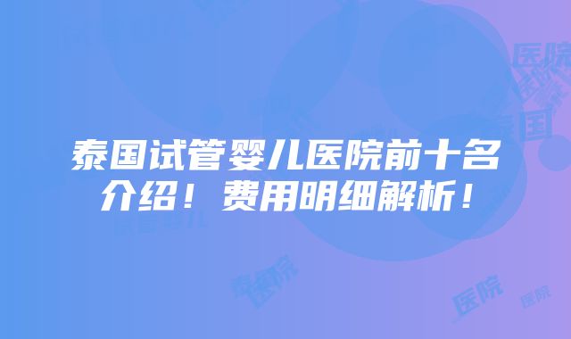 泰国试管婴儿医院前十名介绍！费用明细解析！