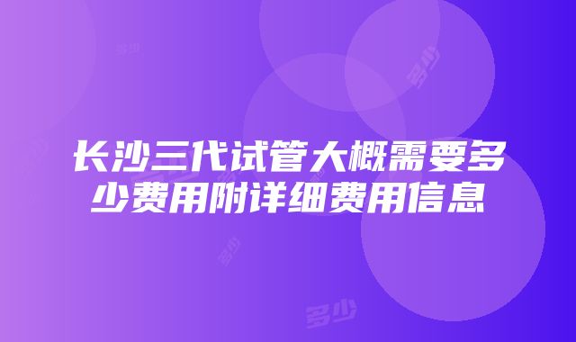 长沙三代试管大概需要多少费用附详细费用信息