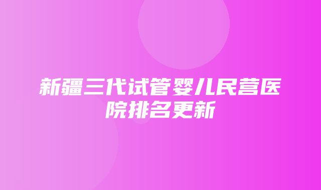 新疆三代试管婴儿民营医院排名更新