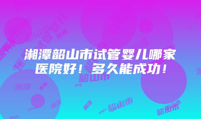 湘潭韶山市试管婴儿哪家医院好！多久能成功！