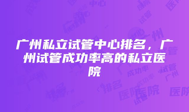 广州私立试管中心排名，广州试管成功率高的私立医院