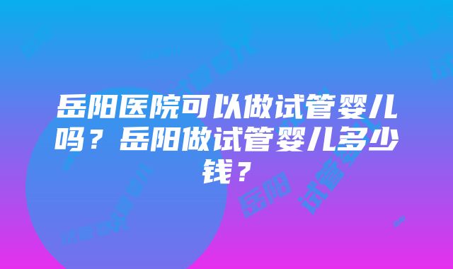 岳阳医院可以做试管婴儿吗？岳阳做试管婴儿多少钱？