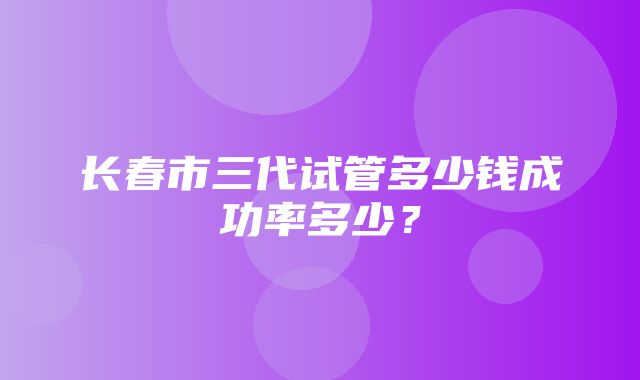 长春市三代试管多少钱成功率多少？