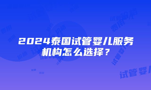 2024泰国试管婴儿服务机构怎么选择？