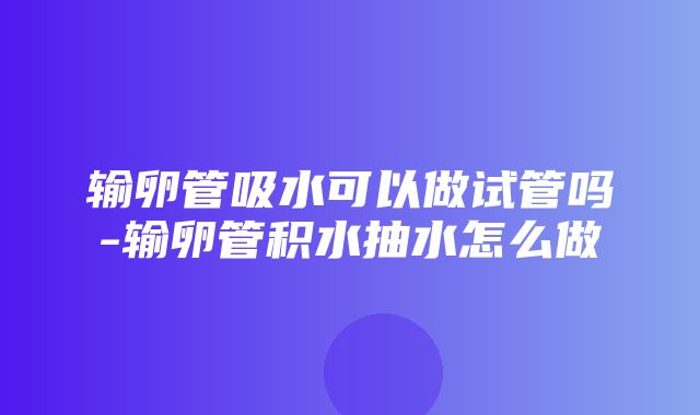 输卵管吸水可以做试管吗-输卵管积水抽水怎么做