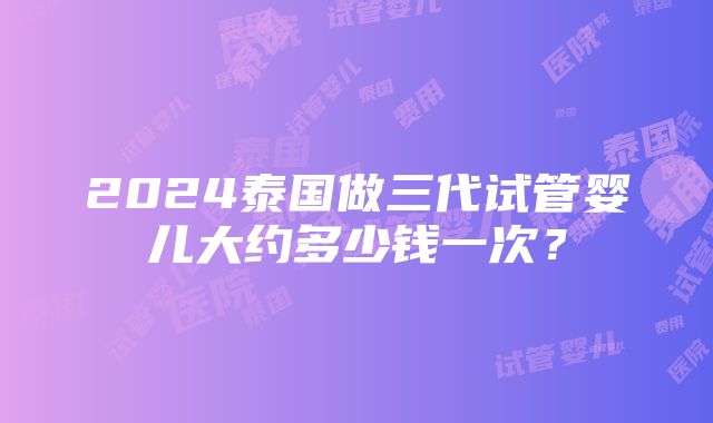 2024泰国做三代试管婴儿大约多少钱一次？