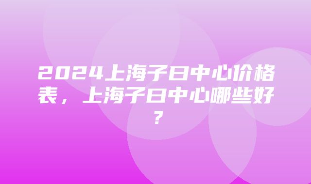 2024上海子曰中心价格表，上海子曰中心哪些好？