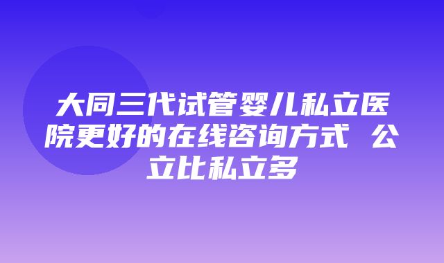 大同三代试管婴儿私立医院更好的在线咨询方式 公立比私立多