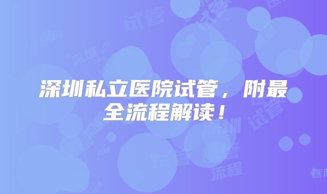 深圳私立医院试管，附最全流程解读！