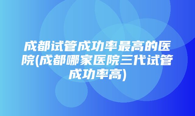 成都试管成功率最高的医院(成都哪家医院三代试管成功率高)