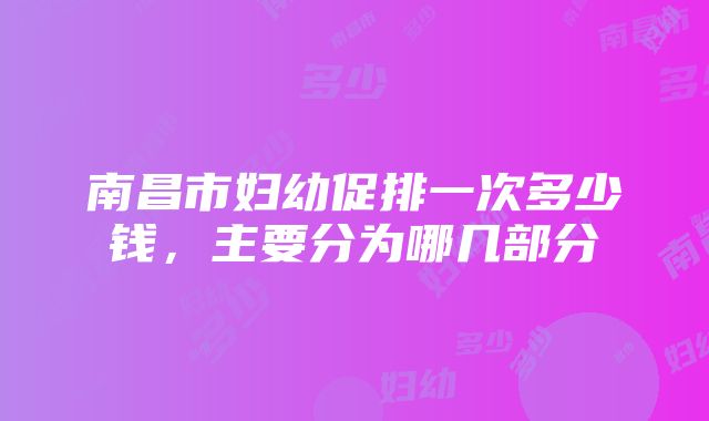 南昌市妇幼促排一次多少钱，主要分为哪几部分