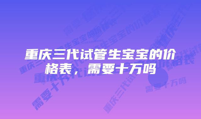 重庆三代试管生宝宝的价格表，需要十万吗