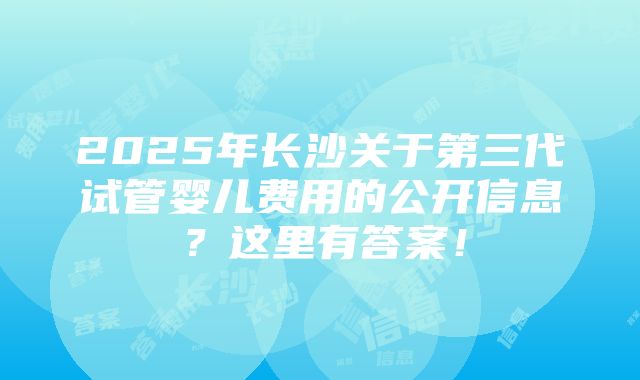 2025年长沙关于第三代试管婴儿费用的公开信息？这里有答案！